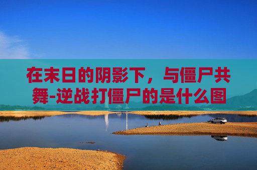 在末日的阴影下,与僵尸共舞-逆战打僵尸的是什么图 在末日的阴影下,与僵尸共舞-逆战打僵尸的是什么图