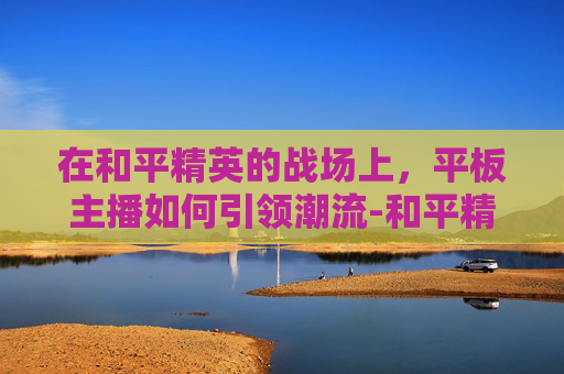 在和平精英的战场上,平板主播如何引领潮流-和平精英平板主播键位 在和平精英的战场上,平板主播如何引领潮流-和平精英平板主播键位
