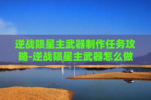 逆战陨星主武器制作任务攻略-逆战陨星主武器怎么做任务啊