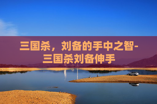 三国杀，刘备的手中之智-三国杀刘备伸手