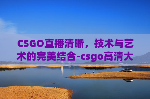 CSGO直播清晰,技术与艺术的完美结合-csgo高清大片进入直播间卡顿 CSGO直播清晰,技术与艺术的完美结合-csgo高清大片进入直播间卡顿