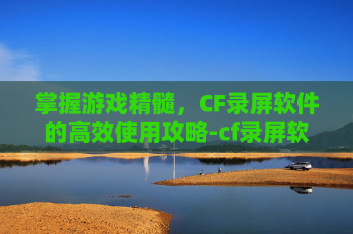 掌握游戏精髓，CF录屏软件的高效使用攻略-cf录屏软件用哪个