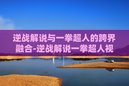 逆战解说与一拳超人的跨界融合-逆战解说一拳超人视频
