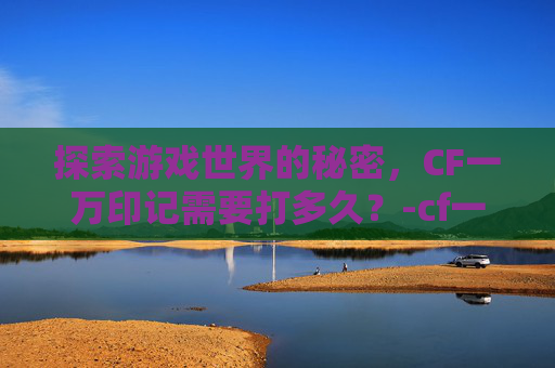 探索游戏世界的秘密,CF一万印记需要打多久?-cf一万cf点多少钱 探索游戏世界的秘密,CF一万印记需要打多久?-cf一万cf点多少钱