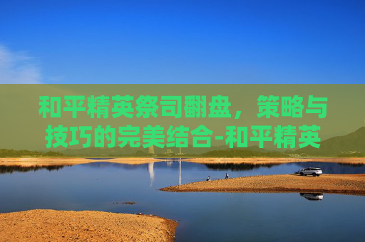 和平精英祭司翻盘，策略与技巧的完美结合-和平精英祭司翻盘视频
