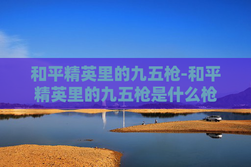 和平精英里的九五枪-和平精英里的九五枪是什么枪 和平精英里的九五枪-和平精英里的九五枪是什么枪