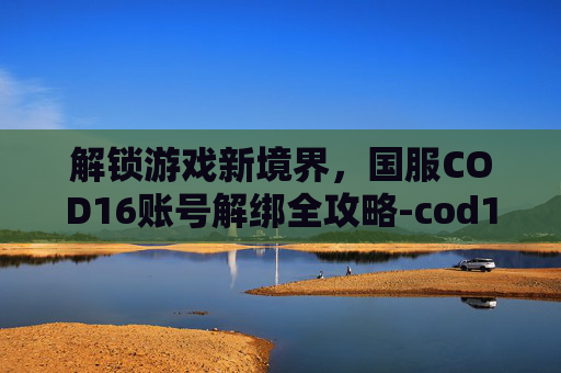 解锁游戏新境界，国服COD16账号解绑全攻略-cod16解绑手机号