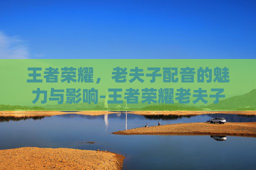 王者荣耀,老夫子配音的魅力与影响-王者荣耀老夫子配音演员 王者荣耀,老夫子配音的魅力与影响-王者荣耀老夫子配音演员