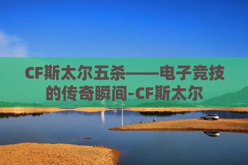 CF斯太尔五杀——电子竞技的传奇瞬间-CF斯太尔