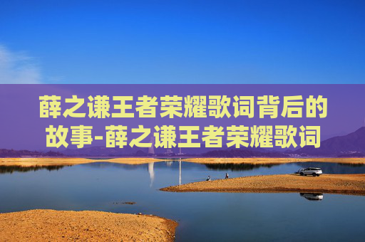 薛之谦王者荣耀歌词背后的故事-薛之谦王者荣耀歌词是什么 薛之谦王者荣耀歌词背后的故事-薛之谦王者荣耀歌词是什么