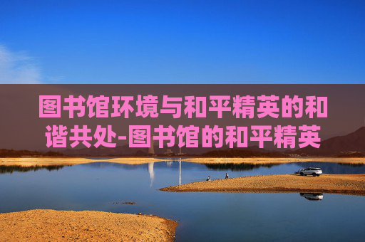 图书馆环境与和平精英的和谐共处-图书馆的和平精英