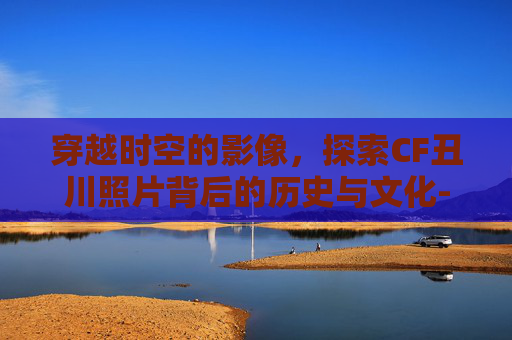 穿越时空的影像,探索CF丑川照片背后的历史与文化- 穿越时空的影像,探索CF丑川照片背后的历史与文化-