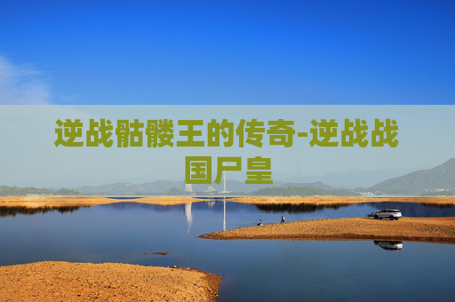 逆战骷髅王的传奇-逆战战国尸皇 逆战骷髅王的传奇-逆战战国尸皇