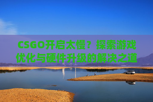CSGO开启太慢？探索游戏优化与硬件升级的解决之道-csgo启动慢