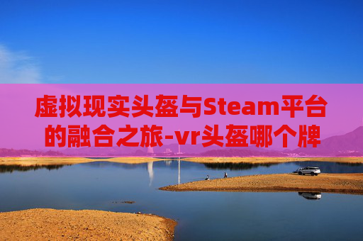 虚拟现实头盔与Steam平台的融合之旅-vr头盔哪个牌子好