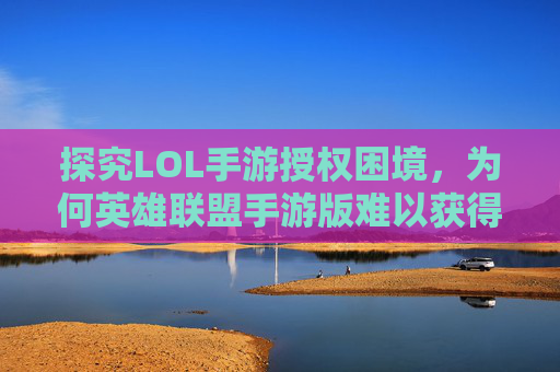 探究LOL手游授权困境，为何英雄联盟手游版难以获得官方授权-lol手游怎么不授权登录