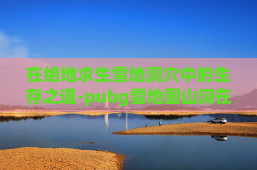 在绝地求生雪地洞穴中的生存之道-pubg雪地图山洞在哪里