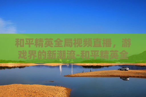 和平精英全局视频直播,游戏界的新潮流-和平精英全局视频直播在哪看 和平精英全局视频直播,游戏界的新潮流-和平精英全局视频直播在哪看