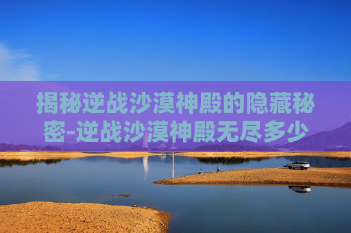 揭秘逆战沙漠神殿的隐藏秘密-逆战沙漠神殿无尽多少关 揭秘逆战沙漠神殿的隐藏秘密-逆战沙漠神殿无尽多少关