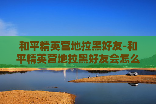 和平精英营地拉黑好友-和平精英营地拉黑好友会怎么样