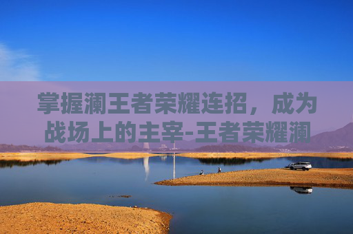 掌握澜王者荣耀连招，成为战场上的主宰-王者荣耀澜的连招