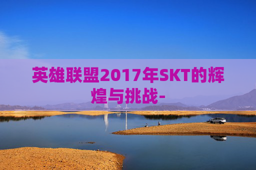 英雄联盟2017年SKT的辉煌与挑战-