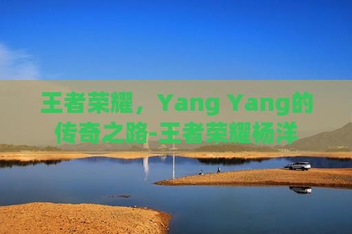 王者荣耀,Yang Yang的传奇之路-王者荣耀杨洋 王者荣耀,Yang Yang的传奇之路-王者荣耀杨洋