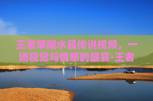 王者荣耀水晶传说视频,一场视觉与情感的盛宴-王者荣耀水晶传说视频教学 王者荣耀水晶传说视频,一场视觉与情感的盛宴-王者荣耀水晶传说视频教学