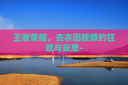 王者荣耀,去衣图视频的狂欢与反思- 王者荣耀,去衣图视频的狂欢与反思-