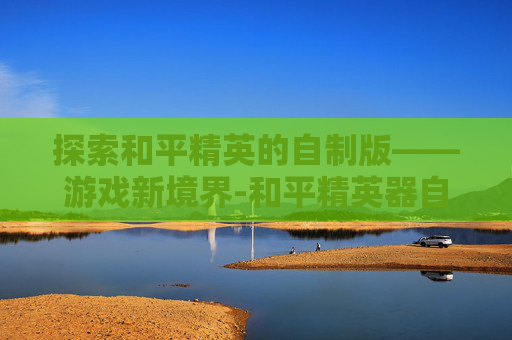 探索和平精英的自制版——游戏新境界-和平精英器自制版下载 探索和平精英的自制版——游戏新境界-和平精英器自制版下载