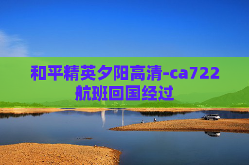 和平精英夕阳高清-ca722航班回国经过 和平精英夕阳高清-ca722航班回国经过