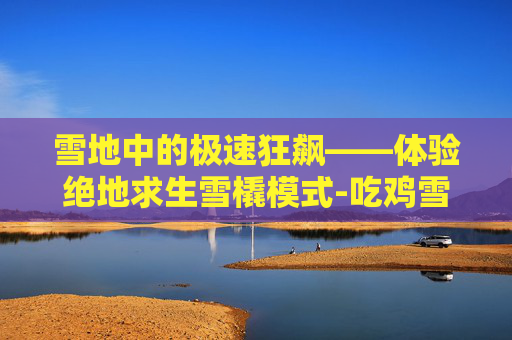 雪地中的极速狂飙——体验绝地求生雪橇模式-吃鸡雪橇怎么开 雪地中的极速狂飙——体验绝地求生雪橇模式-吃鸡雪橇怎么开