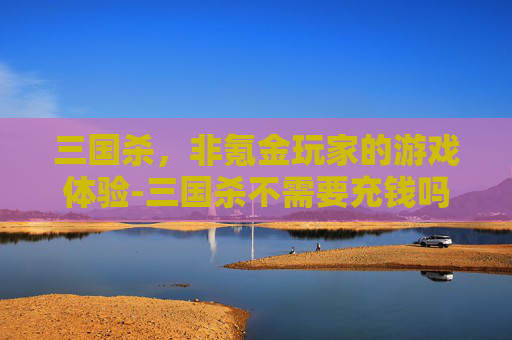 三国杀,非氪金玩家的游戏体验-三国杀不需要充钱吗 三国杀,非氪金玩家的游戏体验-三国杀不需要充钱吗