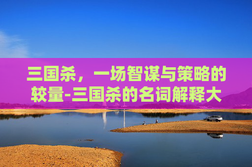 三国杀，一场智谋与策略的较量-三国杀的名词解释大全