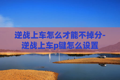 逆战上车怎么才能不掉分-逆战上车p键怎么设置 逆战上车怎么才能不掉分-逆战上车p键怎么设置