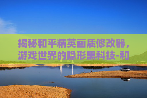 揭秘和平精英画质修改器,游戏世界的隐形黑科技-和平精英画质修改器免root 揭秘和平精英画质修改器,游戏世界的隐形黑科技-和平精英画质修改器免root