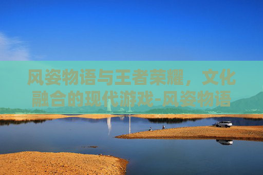 风姿物语与王者荣耀,文化融合的现代游戏-风姿物语简介 风姿物语与王者荣耀,文化融合的现代游戏-风姿物语简介