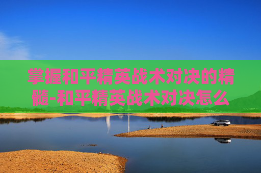 掌握和平精英战术对决的精髓-和平精英战术对决怎么进入游戏