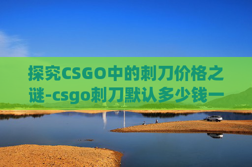 探究CSGO中的刺刀价格之谜-csgo刺刀默认多少钱一把