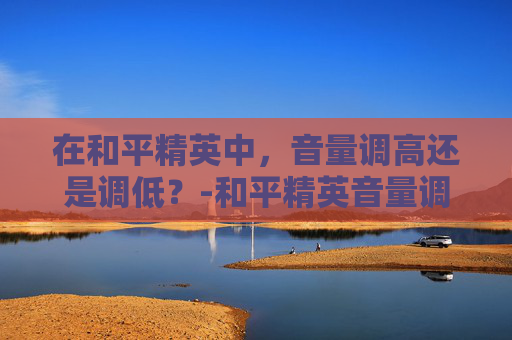 在和平精英中，音量调高还是调低？-和平精英音量调不调高怎么办