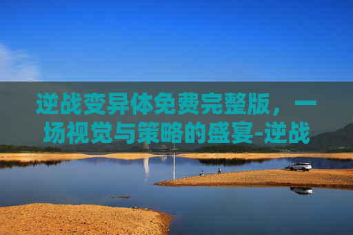 逆战变异体免费完整版，一场视觉与策略的盛宴-逆战变异体大全