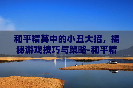 和平精英中的小丑大招，揭秘游戏技巧与策略-和平精英小丑大招怎么用