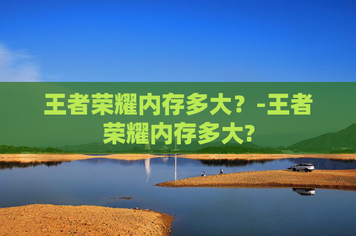 王者荣耀内存多大？-王者荣耀内存多大?