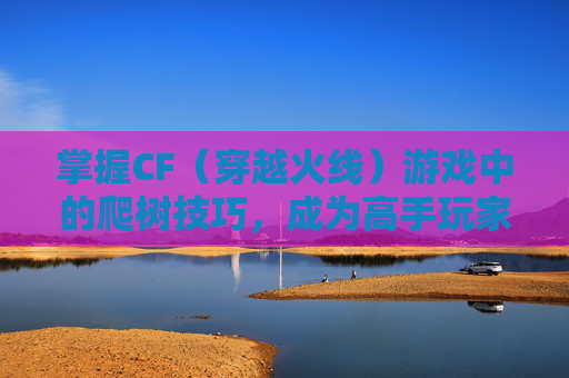 掌握CF（穿越火线）游戏中的爬树技巧，成为高手玩家-cf爬树教学视频大全
