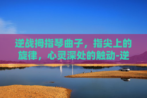 逆战拇指琴曲子，指尖上的旋律，心灵深处的触动-逆战拇指琴曲子怎么弹