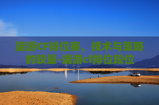 端游CF排位赛，技术与策略的较量-端游cf排位段位