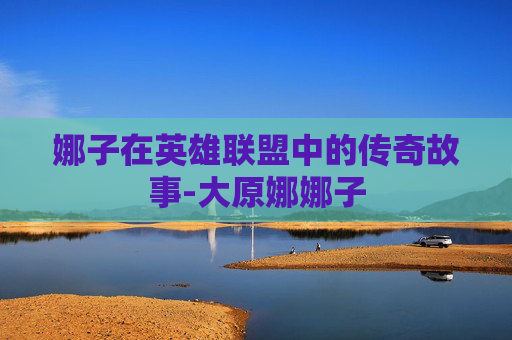 娜子在英雄联盟中的传奇故事-大原娜娜子 娜子在英雄联盟中的传奇故事-大原娜娜子
