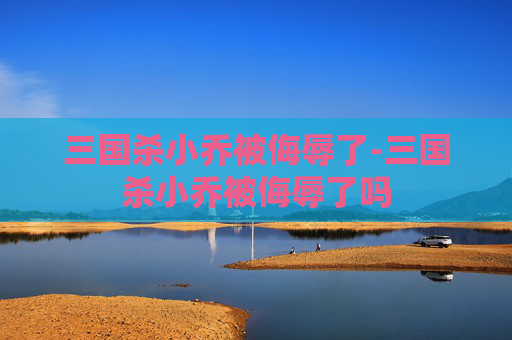 三国杀小乔被侮辱了-三国杀小乔被侮辱了吗