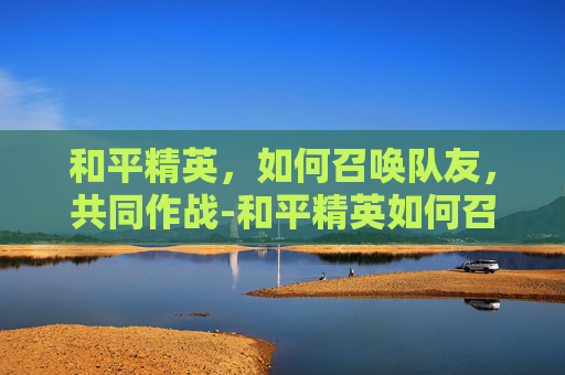 和平精英，如何召唤队友，共同作战-和平精英如何召唤其他队友视频