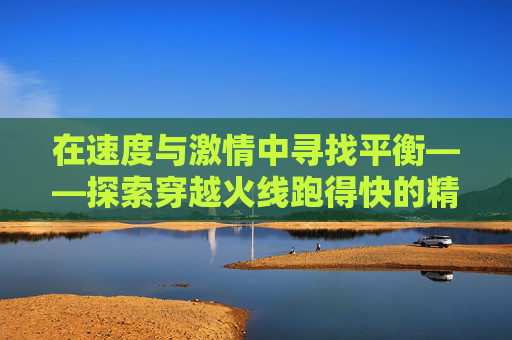 在速度与激情中寻找平衡——探索穿越火线跑得快的精髓-cf跑得快跑得快抓的慢原因及解决方案 在速度与激情中寻找平衡——探索穿越火线跑得快的精髓-cf跑得快跑得快抓的慢原因及解决方案